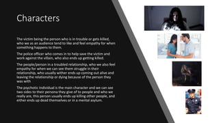 Characters
The victim being the person who is in trouble or gets killed,
who we as an audience tend to like and feel empathy for when
something happens to them.
The police officer who comes in to help save the victim and
work against the villain, who also ends up getting killed.
The people/person in a troubled relationship, who we also feel
empathy for when we can see them struggle in their
relationship, who usually wither ends up coming out alive and
leaving the relationship or dying because of the person they
was with
The psychotic individual is the main character and we can see
two sides to their persona they give of to people and who we
really are, this person usually ends up killing other people, and
either ends up dead themselves or in a mental asylum.
 