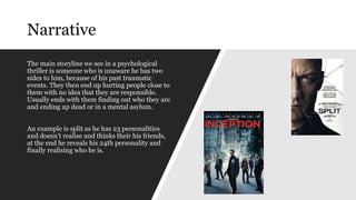 Narrative
The main storyline we see in a psychological
thriller is someone who is unaware he has two
sides to him, because of his past traumatic
events. They then end up hurting people close to
them with no idea that they are responsible.
Usually ends with them finding out who they are
and ending up dead or in a mental asylum.
An example is split as he has 23 personalities
and doesn’t realise and thinks their his friends,
at the end he reveals his 24th personality and
finally realising who he is.
 