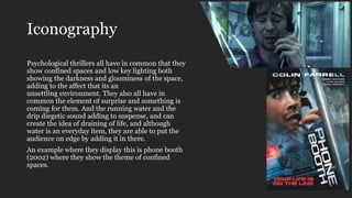 Iconography
Psychological thrillers all have in common that they
show confined spaces and low key lighting both
showing the darkness and gloominess of the space,
adding to the affect that its an
unsettling environment. They also all have in
common the element of surprise and something is
coming for them. And the running water and the
drip diegetic sound adding to suspense, and can
create the idea of draining of life, and although
water is an everyday item, they are able to put the
audience on edge by adding it in there.
An example where they display this is phone booth
(2002) where they show the theme of confined
spaces.
 