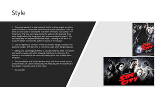 Style
• The camerawork of as psychological thriller are low angles are often
used in thrillers to convey the superiority of certain characters. Close up
shots are also used to convey the characters emotions such as fear. The
foreground of a shot can imply alto to the audience for example if we
see a dead body in the foreground with someone standing over it, this
will imply they are responsible for the death. Zooming in will focus in
a specific detail, to make the audience aware of the danger.
• Low key lighting is used in a thriller to show to danger, and since we
associate danger with dark this is commonly used when danger appears.
• Editing in a psychological thriller is used to make the shots very short
and quick between each shot, showing that there is action and it is
intense as the audience are constantly seeing each shot to keep them
intrigued.
• The sound style that is used as very sharp and short sounds such as
a drip of water, or a door close loudly, this helps to grab the audience as
they begin to wonder what is that noise.
• An example
 