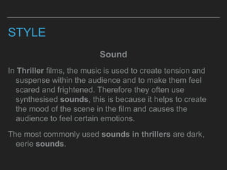 STYLE
Sound
In Thriller films, the music is used to create tension and
suspense within the audience and to make them feel
scared and frightened. Therefore they often use
synthesised sounds, this is because it helps to create
the mood of the scene in the film and causes the
audience to feel certain emotions.
The most commonly used sounds in thrillers are dark,
eerie sounds.
 