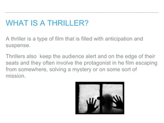 WHAT IS A THRILLER?
A thriller is a type of film that is filled with anticipation and
suspense.
Thrillers also keep the audience alert and on the edge of their
seats and they often involve the protagonist in he film escaping
from somewhere, solving a mystery or on some sort of
mission.
 