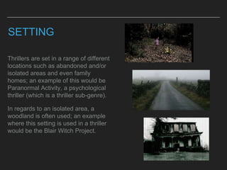 SETTING
Thrillers are set in a range of different
locations such as abandoned and/or
isolated areas and even family
homes; an example of this would be
Paranormal Activity, a psychological
thriller (which is a thriller sub-genre).
In regards to an isolated area, a
woodland is often used; an example
where this setting is used in a thriller
would be the Blair Witch Project.
 