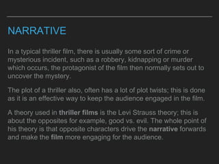 NARRATIVE
In a typical thriller film, there is usually some sort of crime or
mysterious incident, such as a robbery, kidnapping or murder
which occurs, the protagonist of the film then normally sets out to
uncover the mystery.
The plot of a thriller also, often has a lot of plot twists; this is done
as it is an effective way to keep the audience engaged in the film.
A theory used in thriller films is the Levi Strauss theory; this is
about the opposites for example, good vs. evil. The whole point of
his theory is that opposite characters drive the narrative forwards
and make the film more engaging for the audience.
 
