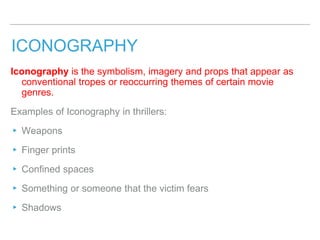 ICONOGRAPHY
Iconography is the symbolism, imagery and props that appear as
conventional tropes or reoccurring themes of certain movie
genres.
Examples of Iconography in thrillers:
▸ Weapons
▸ Finger prints
▸ Confined spaces
▸ Something or someone that the victim fears
▸ Shadows
 