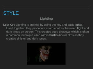 STYLE
Lighting
Low Key Lighting is created by using the key and back lights.
Used together, they produce a sharp contrast between light and
dark areas on screen. This creates deep shadows which is often
a common technique used within thriller/horror films as they
creates sinister and dark tones.
 