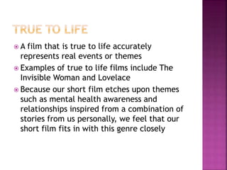  A film that is true to life accurately
represents real events or themes
 Examples of true to life films include The
Invisible Woman and Lovelace
 Because our short film etches upon themes
such as mental health awareness and
relationships inspired from a combination of
stories from us personally, we feel that our
short film fits in with this genre closely
 