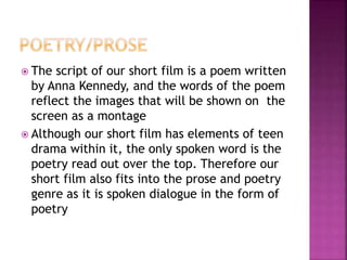  The script of our short film is a poem written
by Anna Kennedy, and the words of the poem
reflect the images that will be shown on the
screen as a montage
 Although our short film has elements of teen
drama within it, the only spoken word is the
poetry read out over the top. Therefore our
short film also fits into the prose and poetry
genre as it is spoken dialogue in the form of
poetry
 