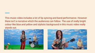 This music video includes a lot of lip syncing and band performance. However
there isn’t a narrative which the audiences can follow. The use of really bright
colour like blue and yellow and stylistic background in this music video really
stands out.
 