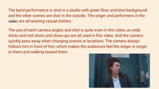 The band performance is shot in a studio with green floor and blue background
and the other scenes are shot in the outside. The singer and performers in the
video are all wearing casual clothes.
The use of each camera angles and shot is quite even in this video, as wide
shots and mid shots and close ups are all used in this video. And the camera
quickly pans away when changing scenes or locations. The camera always
follows him in front of him, which makes the audiences feel the singer is singer
to them and walking toward them.
 