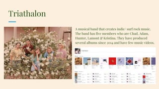 Triathalon
A musical band that creates indie/ surf rock music.
The band has five members who are Chad, Adam,
Hunter, Lamont & Kristina. They have produced
several albums since 2014 and have few music videos.
 