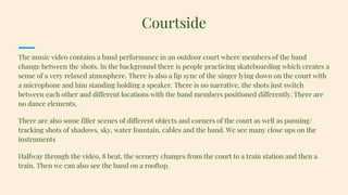 The music video contains a band performance in an outdoor court where members of the band
change between the shots. In the background there is people practicing skateboarding which creates a
sense of a very relaxed atmosphere. There is also a lip sync of the singer lying down on the court with
a microphone and him standing holding a speaker. There is no narrative, the shots just switch
between each other and different locations with the band members positioned differently. There are
no dance elements.
There are also some filler scenes of different objects and corners of the court as well as panning/
tracking shots of shadows, sky, water fountain, cables and the band. We see many close ups on the
instruments
Halfway through the video, 8 beat, the scenery changes from the court to a train station and then a
train. Then we can also see the band on a rooftop.
Courtside
 