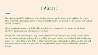 The video starts off by looking out of an airplane window, we then see a hotel and then the beach.
Most of the video takes place at the beach with band members on sunbeds, in the sea and just walking
around the beach.
There is no performance, a little bit of lip sync that is very casual and we mostly see the band
members hanging around and dancing to the beat.
Overall, the video was filmed in a way to look unprofessional and as if it was filmed a small camera
and the editing also adds a vintage feel to it. They have used straight cuts to make it look simpler and
added on a colour filter to give it the “vintagy” look. The camera is handheld all the way through and
that’s what makes it look very much like an unprofessional music video just filmed by a bunch of
friends.
I Want It
 