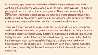 In this video, a performance is included which is a band performance, and it
continues throughout the whole video. Also the singer is lip syncing. The band is
playing in front of a plain coloured background. There isn’t necessarily a
narrative in this music video because we can see a group of people having fun
but there isn’t much narrative. And there is no dance included in this video. Some
of the scenes have an after effect on them to make them look retro.
There are 3 locations in this video, one is the corner of a living room, one is the
studio and the other one is the garden( a location outside). In the living room and
the studio colours are used widely in terms of background and decorations. Also
the light is warm and soft to make the video look cozy, warm and relax. And the
band members wear really casual clothes, and the singer wears red which
matches up with the background. There isn’t any wide shots, mainly mid shots
or close ups, especially the face of the singer and the instruments and also the
musicians.
 