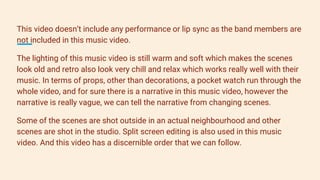 This video doesn’t include any performance or lip sync as the band members are
not included in this music video.
The lighting of this music video is still warm and soft which makes the scenes
look old and retro also look very chill and relax which works really well with their
music. In terms of props, other than decorations, a pocket watch run through the
whole video, and for sure there is a narrative in this music video, however the
narrative is really vague, we can tell the narrative from changing scenes.
Some of the scenes are shot outside in an actual neighbourhood and other
scenes are shot in the studio. Split screen editing is also used in this music
video. And this video has a discernible order that we can follow.
 