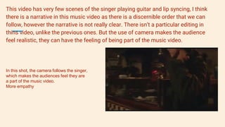 This video has very few scenes of the singer playing guitar and lip syncing, I think
there is a narrative in this music video as there is a discernible order that we can
follow, however the narrative is not really clear. There isn’t a particular editing in
thins video, unlike the previous ones. But the use of camera makes the audience
feel realistic, they can have the feeling of being part of the music video.
In this shot, the camera follows the singer,
which makes the audiences feel they are
a part of the music video.
More empathy
 