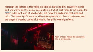 Although the lighting in this video is a little bit dark and dim, however it is still
soft and warm, and the use of colours like red which really stands out makes the
music video look kind of psychedelic, will make the audiences feel relax and
calm. The majority of the music video takes place in a pub or a restaurant, and
the singer is wearing casual clothes and the girl is wearing a dress.
Neon ish look--makes the scene look
kind of psychedelic.
 