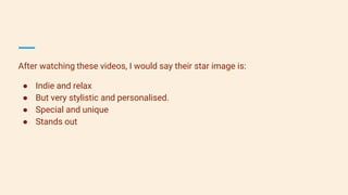 After watching these videos, I would say their star image is:
● Indie and relax
● But very stylistic and personalised.
● Special and unique
● Stands out
 