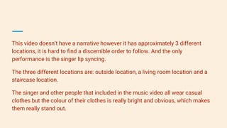 This video doesn’t have a narrative however it has approximately 3 different
locations, it is hard to find a discernible order to follow. And the only
performance is the singer lip syncing.
The three different locations are: outside location, a living room location and a
staircase location.
The singer and other people that included in the music video all wear casual
clothes but the colour of their clothes is really bright and obvious, which makes
them really stand out.
 
