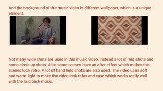 And the background of the music video is different wallpaper, which is a unique
element.
Not many wide shots are used in this music video, instead a lot of mid shots and
some close up shots. Also some scenes have an after effect which makes the
scenes look retro. A lot of hand held shots are also used. The video uses soft
and warm light to make the video look relax and ease which works really well
with the laid back music.
 