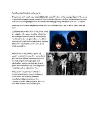 PunkRock/GothRock Genre Research
Thisgenre isfairlysmall,especiallyin2019 andis a small fractionof the widerpunkgenre.The genre
originatedfromexperimentalmusicandSiouxsie andthe Bansheesisoftenconsideredthe firstgoth
rock band followingthe postpunkmovementafterthe popularityof bandssuchas the Sex Pistols.
The main artistswithinthe genre are now fairlyoldsuchas Bauhaus,The Sistersof Mercy and The
Cure.
Due to the veryniche nature of the genre,there
are no gothrock awards,onlyfew categories
withinlargermore commercial awardspoorly
‘dedicated’tothe sub-genre.However,itmay
be the traditionally anti-establishment,properly
alternative nature of the widerpunkgenre
whichcausesthis.
Keyfeaturesof the gothrock genre are
usuallyamore electronic,dirtysoundalong
withpossible political messagesanddarker
themedsongs.Surprisingly,gothrock
bandsadopt a gothic,postpunkstyle and
genre derivedfromthe 19th
centurygothic-
romanticssuch as Edgar AllenPoe.
Theyusuallyfocusmore onwhat they
create rather thanthe commercial aspect
of the musicindustryandare never
manufacturedbyrecordlabels.The
clothingisusuallydarkandgothic,withlots
of leatherandbackcombedhairstyles.
 