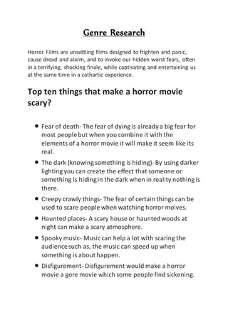 Genre Research
Horror Films are unsettling films designed to frighten and panic,
cause dread and alarm, and to invoke our hidden worst fears, often
in a terrifying, shocking finale, while captivating and entertaining us
at the same time in a cathartic experience.
Top ten things that make a horror movie
scary?
 Fear of death- The fear of dying is alreadya big fear for
most peoplebut when you combine it with the
elements of a horror movie it will make it seem like its
real.
 The dark (knowing something is hiding)- By using darker
lighting you can create the effect that someone or
something Is hidingin the dark when in reality nothing is
there.
 Creepy crawly things- The fear of certain things can be
used to scare people when watching horror moives.
 Haunted places- A scary house or hauntedwoods at
night can make a scary atmosphere.
 Spooky music- Music can help a lot with scaring the
audiencesuch as, the music can speed up when
something is about happen.
 Disfigurement- Disfigurement would make a horror
movie a gore movie which some people find sickening.
 