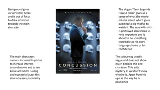 Background gives
us very little detail
and is out of focus
to draw attention
towards the main
character.
The main characters
name is included in poster
to increase interest
around movie and as we
know will smith is a big
and successful actor this
also increases popularity.
The slogan “Even Legends
Have A Hero” gives us a
sense of what the movie
may be about which gives
audience a big motive to
watch it. The way will smith
is portrayed also shows us
he is important and is
about to do something
incredible as his body
language shows us his
confidence
The colourway used is
vague and does not show
much besides this one
character. This adds
mystery as we don’t know
who he is. Apart from his
ego as the way he is
positioned
 