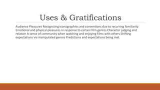 Uses & Gratifications
Audience Pleasures Recognizing iconographies and conventions due to recurring familiarity
Emotional and physical pleasures in response to certain film genres Character judging and
relation A sense of community when watching and enjoying films with others Shifting
expectations via manipulated genres Predictions and expectations being met.
 