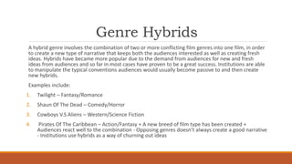 Genre Hybrids
A hybrid genre involves the combination of two or more conflicting film genres into one film, in order
to create a new type of narrative that keeps both the audiences interested as well as creating fresh
ideas. Hybrids have became more popular due to the demand from audiences for new and fresh
ideas from audiences and so far in most cases have proven to be a great success. Institutions are able
to manipulate the typical conventions audiences would usually become passive to and then create
new hybrids.
Examples include:
1. Twilight – Fantasy/Romance
2. Shaun Of The Dead – Comedy/Horror
3. Cowboys V.S Aliens – Western/Science Fiction
4. Pirates Of The Caribbean – Action/Fantasy + A new breed of film type has been created +
Audiences react well to the combination - Opposing genres doesn’t always create a good narrative
- Institutions use hybrids as a way of churning out ideas
 
