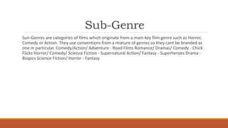 Sub-Genre
Sun-Genres are categories of films which originate from a main key film genre such as Horror,
Comedy or Action. They use conventions from a mixture of genres so they cant be branded as
one in particular. Comedy/Action/ Adventure - Road Films Romance/ Dramas/ Comedy - Chick
Flicks Horror/ Comedy/ Science Fiction - Supernatural Action/ Fantasy - Superheroes Drama -
Biopics Science Fiction/ Horror - Fantasy
 