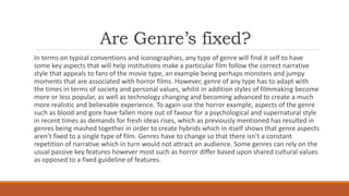 Are Genre’s fixed?
In terms on typical conventions and iconographies, any type of genre will find it self to have
some key aspects that will help institutions make a particular film follow the correct narrative
style that appeals to fans of the movie type, an example being perhaps monsters and jumpy
moments that are associated with horror films. However, genre of any type has to adapt with
the times in terms of society and personal values, whilst in addition styles of filmmaking become
more or less popular, as well as technology changing and becoming advanced to create a much
more realistic and believable experience. To again use the horror example, aspects of the genre
such as blood and gore have fallen more out of favour for a psychological and supernatural style
in recent times as demands for fresh ideas rises, which as previously mentioned has resulted in
genres being mashed together in order to create hybrids which in itself shows that genre aspects
aren’t fixed to a single type of film. Genres have to change so that there isn’t a constant
repetition of narrative which in turn would not attract an audience. Some genres can rely on the
usual passive key features however most such as horror differ based upon shared cultural values
as opposed to a fixed guideline of features.
 