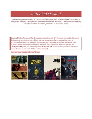 GENRE RESEARCH
Every form of entertainment in the world is categorised into different genres this is done to
help people navigate through what type of entertainment they want, Genres are in everything
we watch weather its a video game or a tv show or a movie..
A drama film is a film genre that depends mostly on in-depth development of realistic characters
dealing with emotional themes. . Films of crime genre generally involve various aspects
of crime and its detection.The genre may overlap and combine with many other genres, such
as drama. Todaywewill betalking aboutthe genreI amchoosingfor mymoviewhich is the
CRIME/DRAMA genre,like all othergenres CRIME/DRAMA too has someconventionswhichare
neededto be usedto makeit thebest versionofits self.
Here are some examples of crime/drama:
 