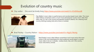 Evolution of country music
 Clay walker - She wont be lonely long https://www.youtube.com/watch?v=E3n9HtxzuBI
 Brad Paisley – Country Nation - https://www.youtube.com/watch?v=4tjg5c7Wo4g
Clay Walker’s music video is a performance and narrative based music video. This music
video follows conventions and is a much more stereotypical country music video than
older ones. It is set in the country and peaceful locations (beach), he is wearing more
country clothing (cowboy hat) and a horse is involved.
Brad Paisley's music video follows conventions much more and as the most
recent is the most stereotypical to what audiences would expect a country
music video to be as it includes; cowboy boots, hats, set in the country,
music instruments, animals
 
