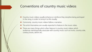 Conventions of country music videos
 Country music videos usually enhance or reinforce they storyline being portrayed
in the song, in order to bring it to life visually.
 Commonly, country music videos follow a narrative.
 The artist themselves are usually expected to feature in the music video.
 There are many things which often feature in country music videos which
audiences stereotypically associate with country music such as trucks, country side,
cowboy boots, denim etc.
 