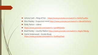  Johnny Cash – Ring of Fire - https://www.youtube.com/watch?v=NkRUTryzRSs
 Elvis Presley – Suspicious mind https://www.youtube.com/watch?v=SBmAPYkPeYU
 Dolly Parton – Jolene
 https://www.youtube.com/watch?v=1plvBR02wDs
 Brad Paisley – country Nation https://www.youtube.com/watch?v=4tjg5c7Wo4g
 Carrie Underwood – Smoke Break
https://www.youtube.com/watch?v=3ealNayCkaU
 