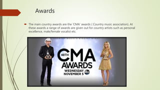 Awards
 The main country awards are the ‘CMA’ awards ( Country music association). At
these awards a range of awards are given out for country artists such as personal
excellence, male/female vocalist etc.
 