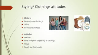 Styling/ Clothing/ attitudes
 Clothing
 Denim (loose clothing)
 Shirts
 Boots (or bare foot)
 Attitudes
 Manners
 Love and pride (especially of country)
 Proud
 Reach out (big hearts)
 