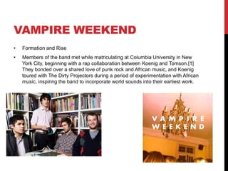 VAMPIRE WEEKEND
• Formation and Rise
• Members of the band met while matriculating at Columbia University in New
York City, beginning with a rap collaboration between Koenig and Tomson.[1]
They bonded over a shared love of punk rock and African music, and Koenig
toured with The Dirty Projectors during a period of experimentation with African
music, inspiring the band to incorporate world sounds into their earliest work.
 