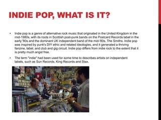 INDIE POP, WHAT IS IT?
• Indie pop is a genre of alternative rock music that originated in the United Kingdom in the
mid-1980s, with its roots in Scottish post-punk bands on the Postcard Records label in the
early '80s and the dominant UK independent band of the mid-'80s, The Smiths. Indie pop
was inspired by punk's DIY ethic and related ideologies, and it generated a thriving
fanzine, label, and club and gig circuit. Indie pop differs from indie rock to the extent that it
is pretty much angst free.
• The term "indie" had been used for some time to describes artists on independent
labels, such as Sun Records, King Records and Stax.
 