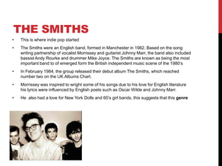 THE SMITHS
• This is where indie pop started
• The Smiths were an English band, formed in Manchester in 1982. Based on the song
writing partnership of vocalist Morrissey and guitarist Johnny Marr, the band also included
bassist Andy Rourke and drummer Mike Joyce. The Smiths are known as being the most
important band to of emerged form the British independent music scene of the 1980’s
• In February 1984, the group released their debut album The Smiths, which reached
number two on the UK Albums Chart.
• Morrissey was inspired to wright some of his songs due to his love for English literature
his lyrics were influenced by English poets such as Oscar Wilde and Johnny Marr.
• He also had a love for New York Dolls and 60’s girl bands, this suggests that this genre
 