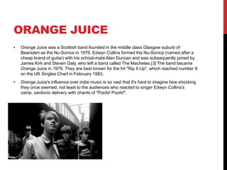 ORANGE JUICE
• Orange Juice was a Scottish band founded in the middle class Glasgow suburb of
Bearsden as the Nu-Sonics in 1976. Edwyn Collins formed the Nu-Sonics (named after a
cheap brand of guitar) with his school-mate Alan Duncan and was subsequently joined by
James Kirk and Steven Daly, who left a band called The Machetes.[3] The band became
Orange Juice in 1979. They are best known for the hit "Rip It Up", which reached number 8
on the UK Singles Chart in February 1983.
• Orange Juice's influence over indie music is so vast that it's hard to imagine how shocking
they once seemed, not least to the audiences who reacted to singer Edwyn Collins's
camp, sardonic delivery with chants of "Poofs! Poofs!".
 