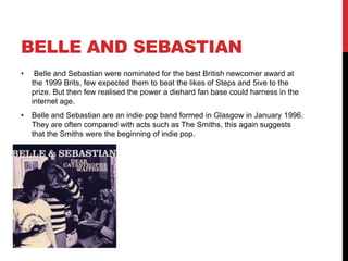 BELLE AND SEBASTIAN
• Belle and Sebastian were nominated for the best British newcomer award at
the 1999 Brits, few expected them to beat the likes of Steps and 5ive to the
prize. But then few realised the power a diehard fan base could harness in the
internet age.
• Belle and Sebastian are an indie pop band formed in Glasgow in January 1996.
They are often compared with acts such as The Smiths, this again suggests
that the Smiths were the beginning of indie pop.
 