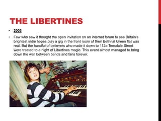 THE LIBERTINES
• 2003
• Few who saw it thought the open invitation on an internet forum to see Britain's
brightest indie hopes play a gig in the front room of their Bethnal Green flat was
real. But the handful of believers who made it down to 112a Teesdale Street
were treated to a night of Libertines magic. This event almost managed to bring
down the wall between bands and fans forever.
 