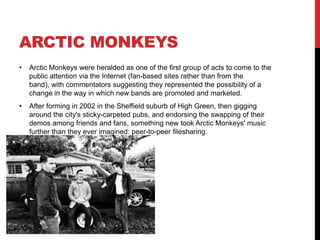 ARCTIC MONKEYS
• Arctic Monkeys were heralded as one of the first group of acts to come to the
public attention via the Internet (fan-based sites rather than from the
band), with commentators suggesting they represented the possibility of a
change in the way in which new bands are promoted and marketed.
• After forming in 2002 in the Sheffield suburb of High Green, then gigging
around the city's sticky-carpeted pubs, and endorsing the swapping of their
demos among friends and fans, something new took Arctic Monkeys' music
further than they ever imagined: peer-to-peer filesharing.
 