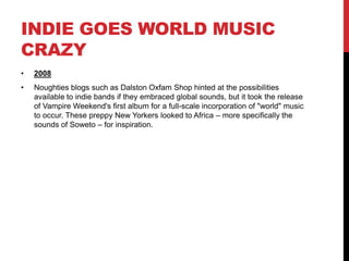 INDIE GOES WORLD MUSIC
CRAZY
• 2008
• Noughties blogs such as Dalston Oxfam Shop hinted at the possibilities
available to indie bands if they embraced global sounds, but it took the release
of Vampire Weekend's first album for a full-scale incorporation of "world" music
to occur. These preppy New Yorkers looked to Africa – more specifically the
sounds of Soweto – for inspiration.
 
