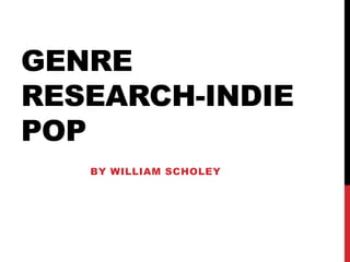 GENRE
RESEARCH-INDIE
POP
BY WILLIAM SCHOLEY
 