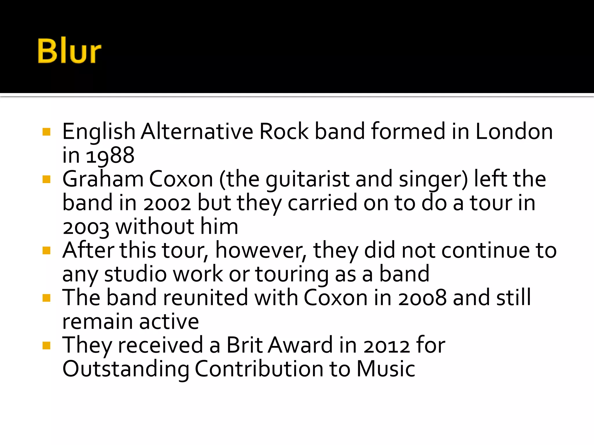  English Alternative Rock band formed in London
in 1988
 Graham Coxon (the guitarist and singer) left the
band in 2002 but they carried on to do a tour in
2003 without him
 After this tour, however, they did not continue to
any studio work or touring as a band
 The band reunited with Coxon in 2008 and still
remain active
 They received a Brit Award in 2012 for
Outstanding Contribution to Music
 