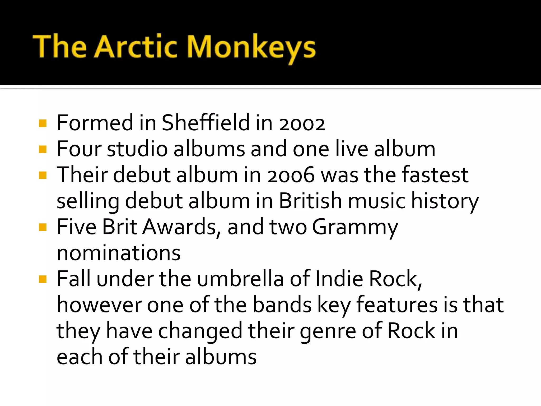  Formed in Sheffield in 2002
 Four studio albums and one live album
 Their debut album in 2006 was the fastest
selling debut album in British music history
 Five Brit Awards, and two Grammy
nominations
 Fall under the umbrella of Indie Rock,
however one of the bands key features is that
they have changed their genre of Rock in
each of their albums
 