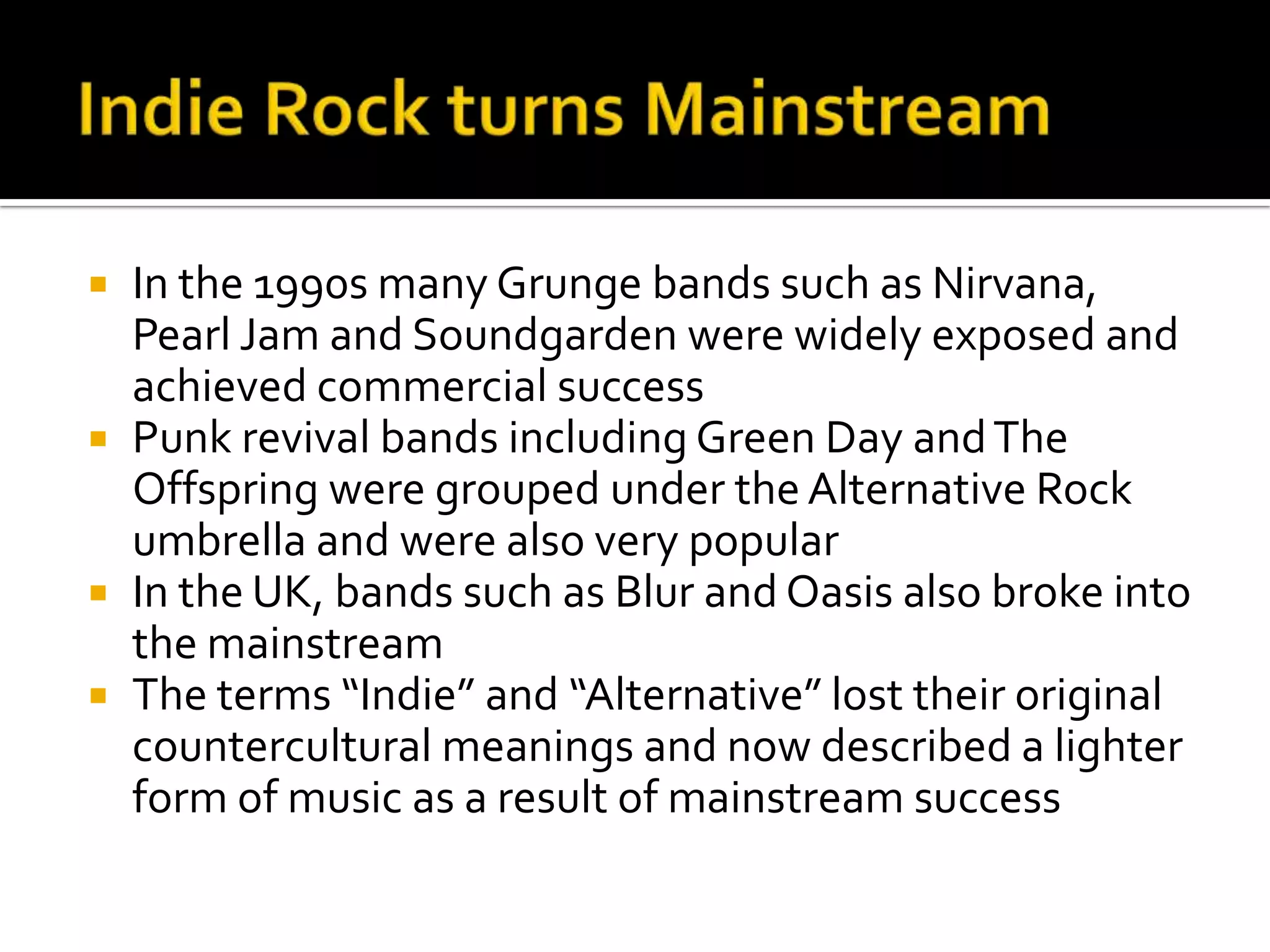  In the 1990s many Grunge bands such as Nirvana,
Pearl Jam and Soundgarden were widely exposed and
achieved commercial success
 Punk revival bands including Green Day andThe
Offspring were grouped under the Alternative Rock
umbrella and were also very popular
 In the UK, bands such as Blur and Oasis also broke into
the mainstream
 The terms “Indie” and “Alternative” lost their original
countercultural meanings and now described a lighter
form of music as a result of mainstream success
 