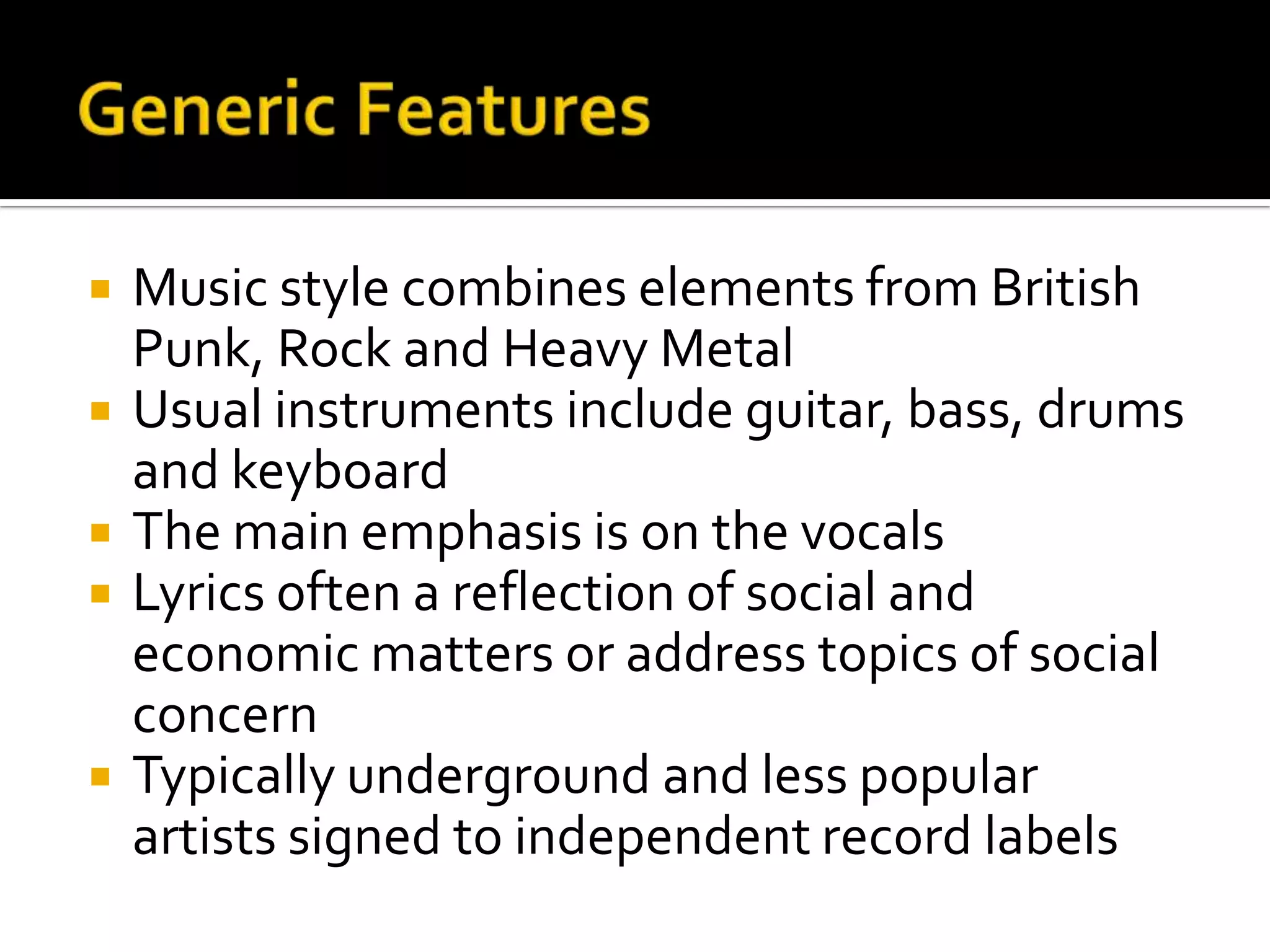  Music style combines elements from British
Punk, Rock and Heavy Metal
 Usual instruments include guitar, bass, drums
and keyboard
 The main emphasis is on the vocals
 Lyrics often a reflection of social and
economic matters or address topics of social
concern
 Typically underground and less popular
artists signed to independent record labels
 